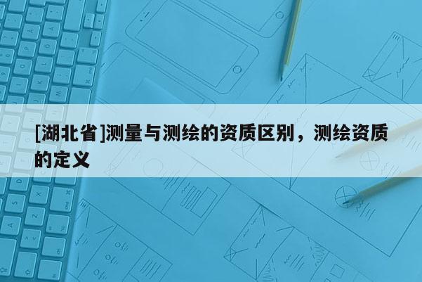 [湖北省]测量与测绘的资质区别，测绘资质的定义