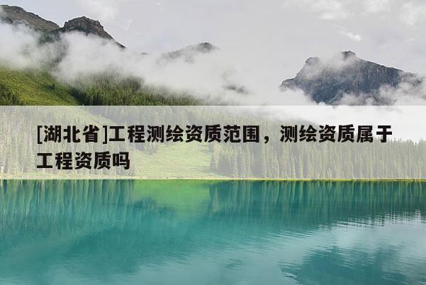 [湖北省]工程测绘资质范围，测绘资质属于工程资质吗