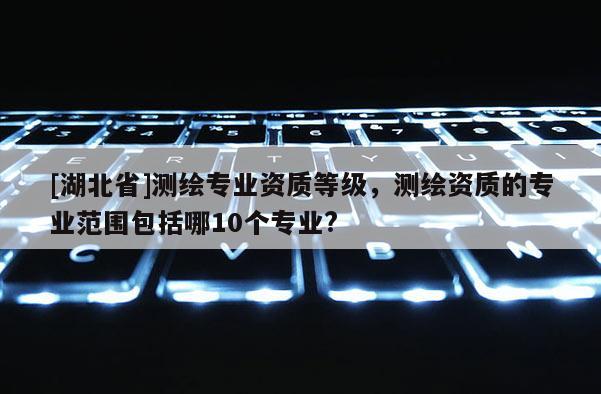 [湖北省]测绘专业资质等级，测绘资质的专业范围包括哪10个专业?