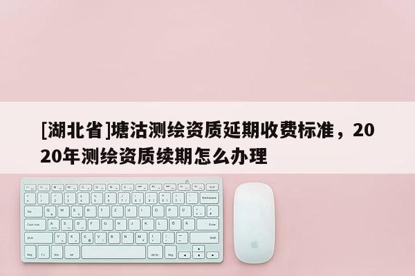 [湖北省]塘沽测绘资质延期收费标准，2020年测绘资质续期怎么办理