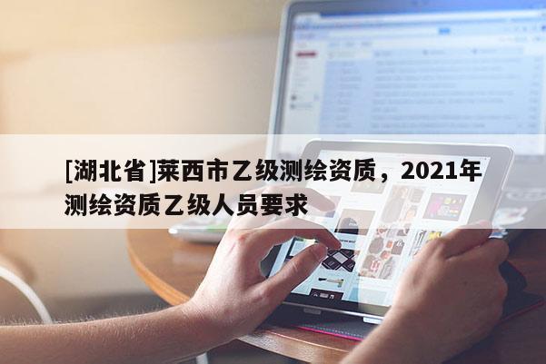 [湖北省]莱西市乙级测绘资质，2021年测绘资质乙级人员要求