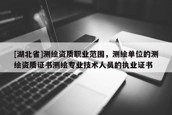 [湖北省]测绘资质职业范围，测绘单位的测绘资质证书测绘专业技术人员的执业证书
