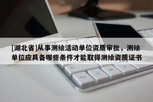 [湖北省]从事测绘活动单位资质审批，测绘单位应具备哪些条件才能取得测绘资质证书