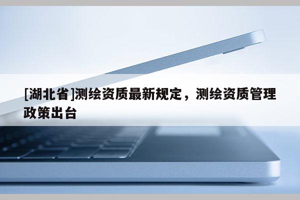 [湖北省]测绘资质最新规定，测绘资质管理政策出台