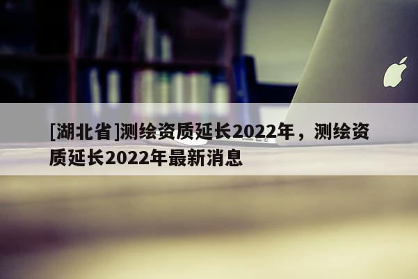 [湖北省]测绘资质延长2022年，测绘资质延长2022年最新消息
