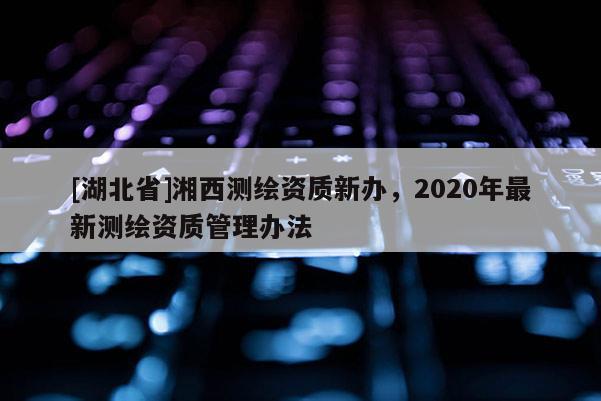 [湖北省]湘西测绘资质新办，2020年最新测绘资质管理办法