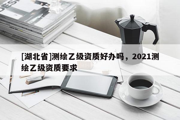 [湖北省]测绘乙级资质好办吗，2021测绘乙级资质要求