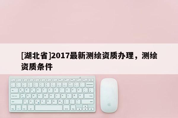 [湖北省]2017最新测绘资质办理，测绘资质条件