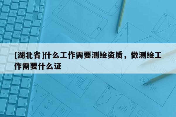[湖北省]什么工作需要测绘资质，做测绘工作需要什么证