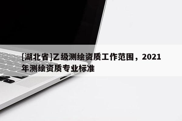 [湖北省]乙级测绘资质工作范围，2021年测绘资质专业标准