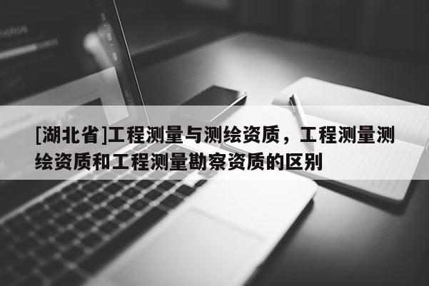 [湖北省]工程测量与测绘资质，工程测量测绘资质和工程测量勘察资质的区别