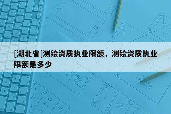 [湖北省]测绘资质执业限额，测绘资质执业限额是多少