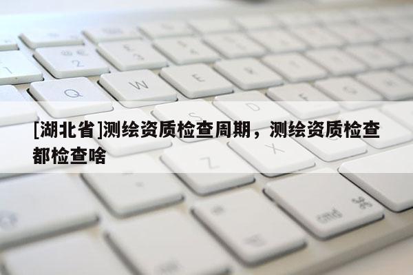 [湖北省]测绘资质检查周期，测绘资质检查都检查啥