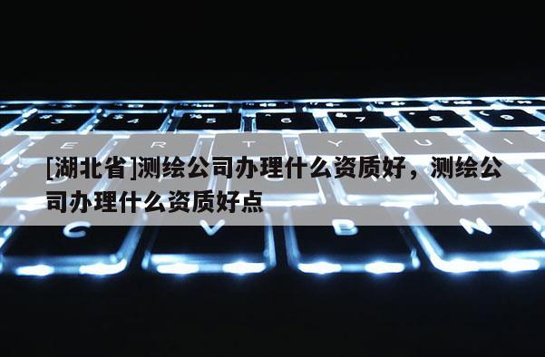 [湖北省]测绘公司办理什么资质好，测绘公司办理什么资质好点