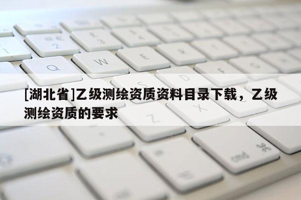 [湖北省]乙级测绘资质资料目录下载，乙级测绘资质的要求