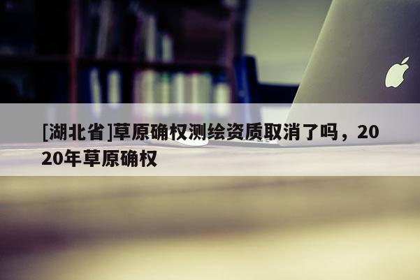 [湖北省]草原确权测绘资质取消了吗，2020年草原确权