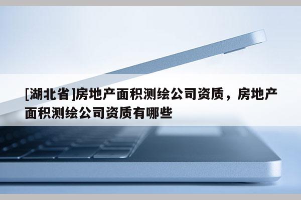 [湖北省]房地产面积测绘公司资质，房地产面积测绘公司资质有哪些