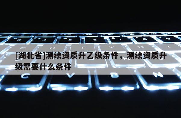 [湖北省]测绘资质升乙级条件，测绘资质升级需要什么条件