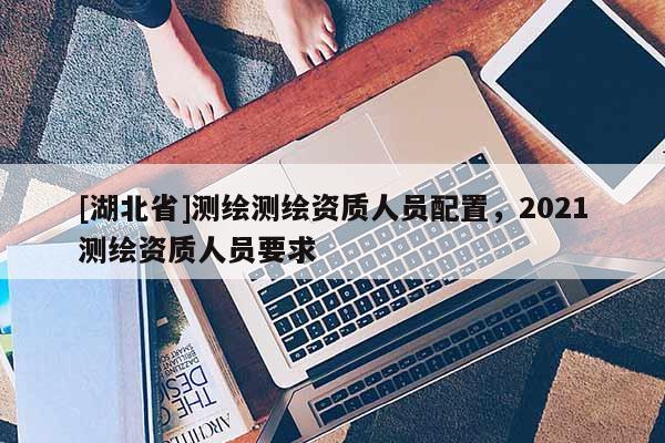 [湖北省]测绘测绘资质人员配置，2021测绘资质人员要求