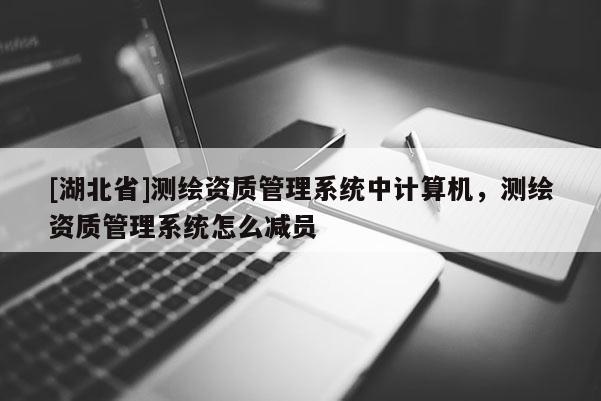 [湖北省]测绘资质管理系统中计算机，测绘资质管理系统怎么减员