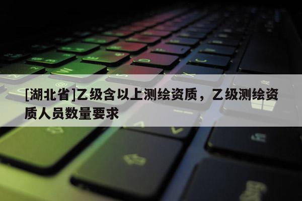 [湖北省]乙级含以上测绘资质，乙级测绘资质人员数量要求