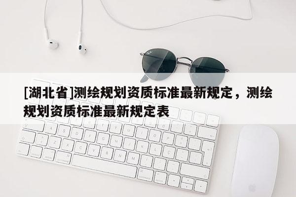 [湖北省]测绘规划资质标准最新规定，测绘规划资质标准最新规定表