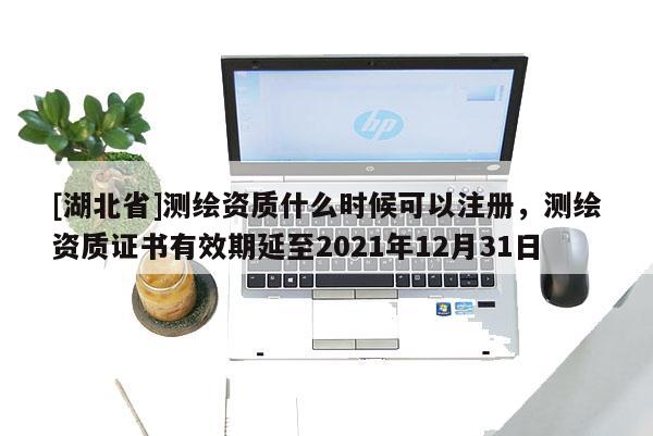 [湖北省]测绘资质什么时候可以注册，测绘资质证书有效期延至2021年12月31日