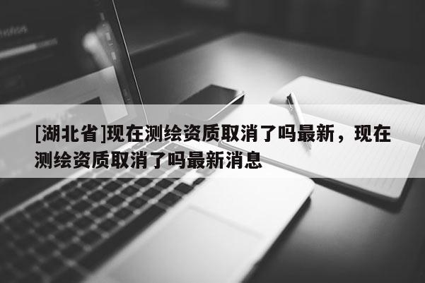 [湖北省]现在测绘资质取消了吗最新，现在测绘资质取消了吗最新消息
