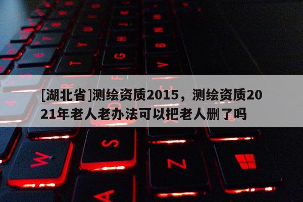 [湖北省]测绘资质2015，测绘资质2021年老人老办法可以把老人删了吗
