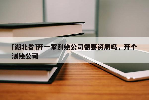 [湖北省]开一家测绘公司需要资质吗，开个测绘公司