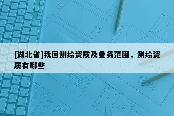 [湖北省]我国测绘资质及业务范围，测绘资质有哪些
