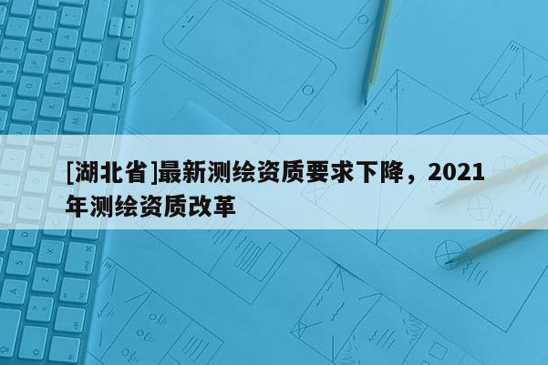 [湖北省]最新测绘资质要求下降，2021年测绘资质改革