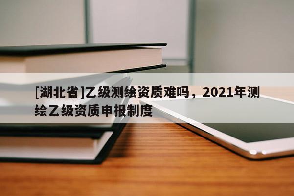 [湖北省]乙级测绘资质难吗，2021年测绘乙级资质申报制度