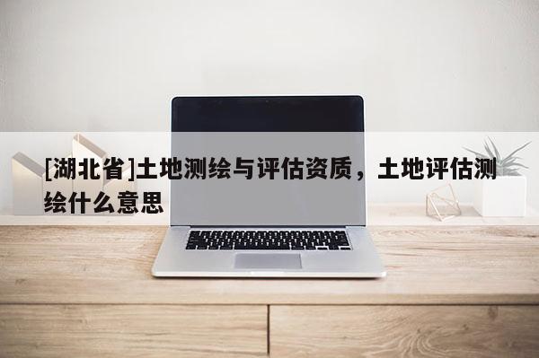 [湖北省]土地测绘与评估资质，土地评估测绘什么意思