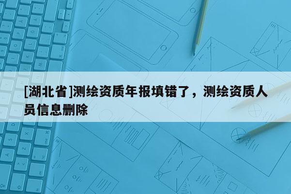 [湖北省]测绘资质年报填错了，测绘资质人员信息删除