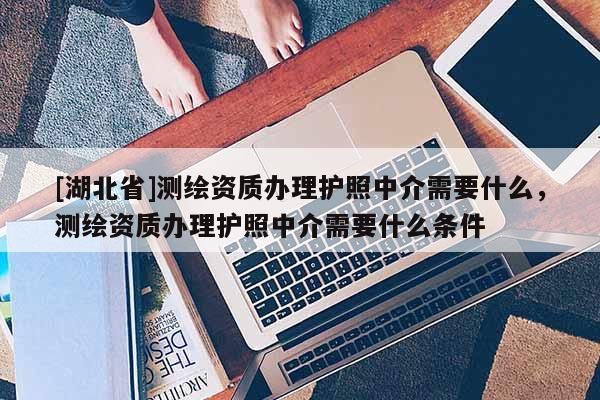 [湖北省]测绘资质办理护照中介需要什么，测绘资质办理护照中介需要什么条件