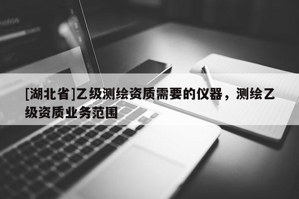 [湖北省]乙级测绘资质需要的仪器，测绘乙级资质业务范围