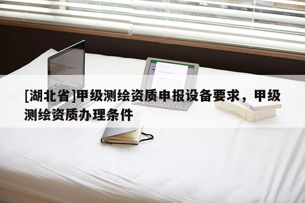 [湖北省]甲级测绘资质申报设备要求，甲级测绘资质办理条件