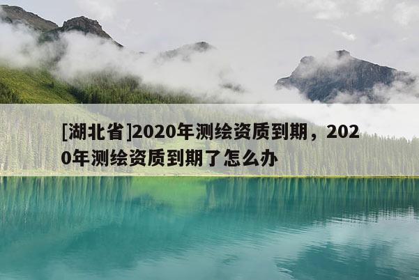 [湖北省]2020年测绘资质到期，2020年测绘资质到期了怎么办