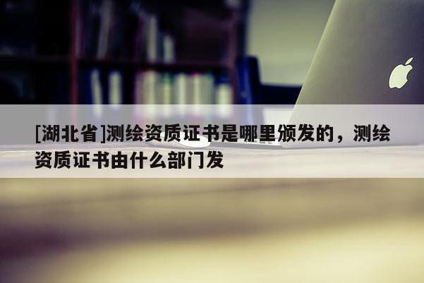 [湖北省]测绘资质证书是哪里颁发的，测绘资质证书由什么部门发