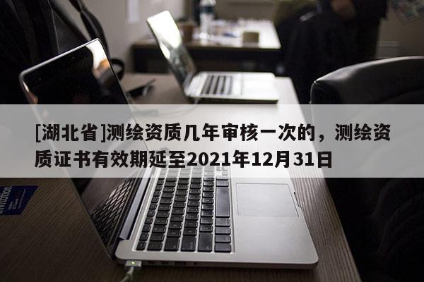 [湖北省]测绘资质几年审核一次的，测绘资质证书有效期延至2021年12月31日
