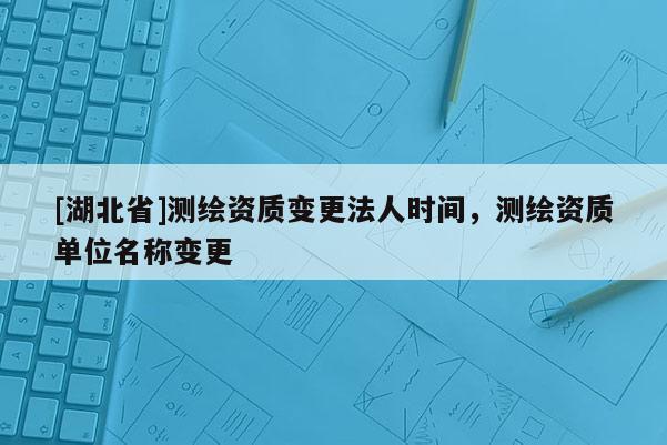 [湖北省]测绘资质变更法人时间，测绘资质单位名称变更