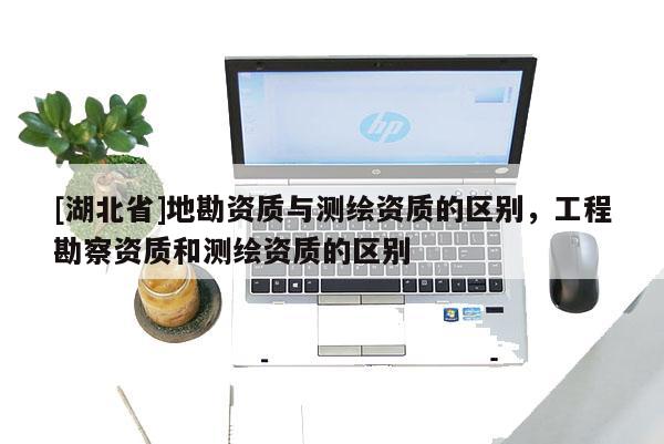 [湖北省]地勘资质与测绘资质的区别，工程勘察资质和测绘资质的区别