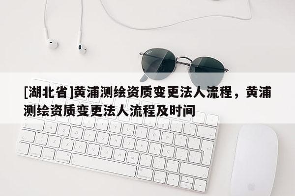 [湖北省]黄浦测绘资质变更法人流程，黄浦测绘资质变更法人流程及时间