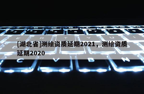 [湖北省]测绘资质延期2021，测绘资质延期2020