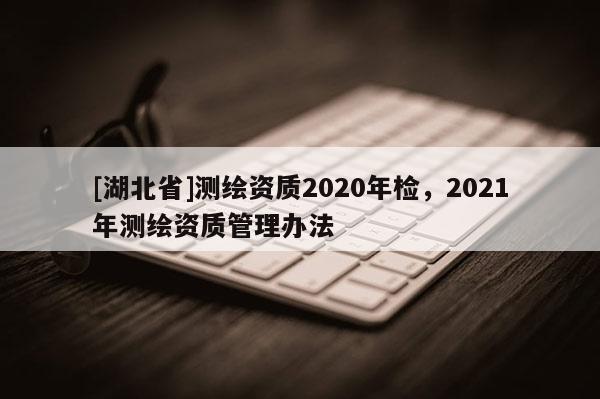 [湖北省]测绘资质2020年检，2021年测绘资质管理办法