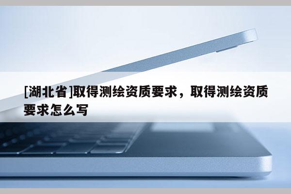 [湖北省]取得测绘资质要求，取得测绘资质要求怎么写