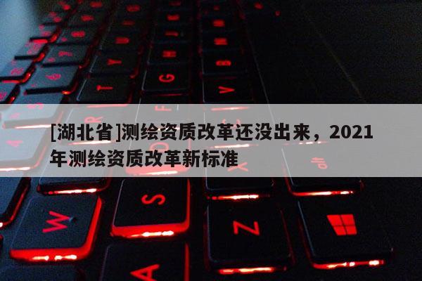 [湖北省]测绘资质改革还没出来，2021年测绘资质改革新标准