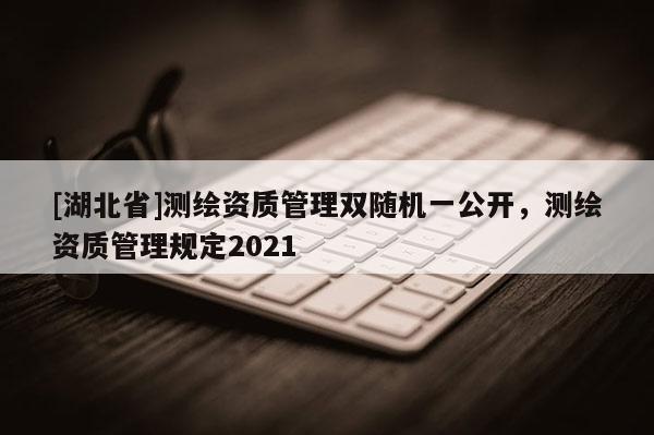 [湖北省]测绘资质管理双随机一公开，测绘资质管理规定2021
