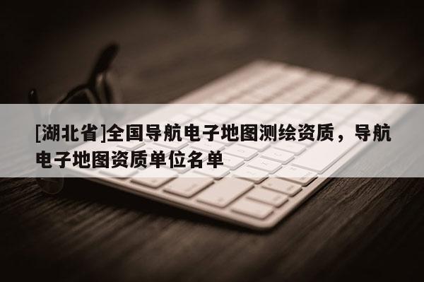 [湖北省]全国导航电子地图测绘资质，导航电子地图资质单位名单